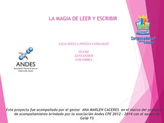 LA MAGIA DE LEER Y ESCRIBIR
LILIA STELLA PINEDA CONGALEZ
SUCRE
SANTANDER
COLOMBIA
Este proyecto fue acompañado por el gestor ANA MARLEN CACERES en el marco del procesos
de acompañamiento brindado por la asociación Andes CPE 2012 – 2014 con el apoyo de
Gai@ TS
 