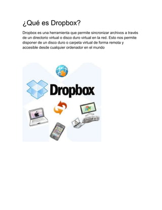 ¿Qué es Dropbox?
Dropbox es una herramienta que permite sincronizar archivos a través
de un directorio virtual o disco duro virtual en la red. Esto nos permite
disponer de un disco duro o carpeta virtual de forma remota y
accesible desde cualquier ordenador en el mundo
 