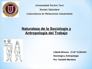 Universidad Fermin Toro
             Nucleo Cabudare
  Licenciatura en Relaciones Industriales




Naturaleza de la Sociología y
 Antropología del Trabajo




                        Lilibeth Briceno C.I.Nº 13.855.641
                        Sociología y Antropología
                        Pro. Yamileth Mendoza
 