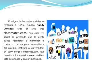 El origen de las redes sociales se
remonta a 1995, cuando Randy
Conrads crea el sitio web
classmates.com. Con esta red
social se pretende que la gente
pueda recuperar o mantener el
contacto con antiguos compañeros
del colegio, instituto o universidad.
En 1997 surge sixdegrees.com, que
permite a los usuarios crear perfiles,
lista de amigos y enviar mensajes.
 