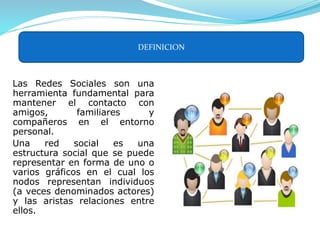 Las Redes Sociales son una
herramienta fundamental para
mantener el contacto con
amigos, familiares y
compañeros en el entorno
personal.
Una red social es una
estructura social que se puede
representar en forma de uno o
varios gráficos en el cual los
nodos representan individuos
(a veces denominados actores)
y las aristas relaciones entre
ellos.
DEFINICION
 