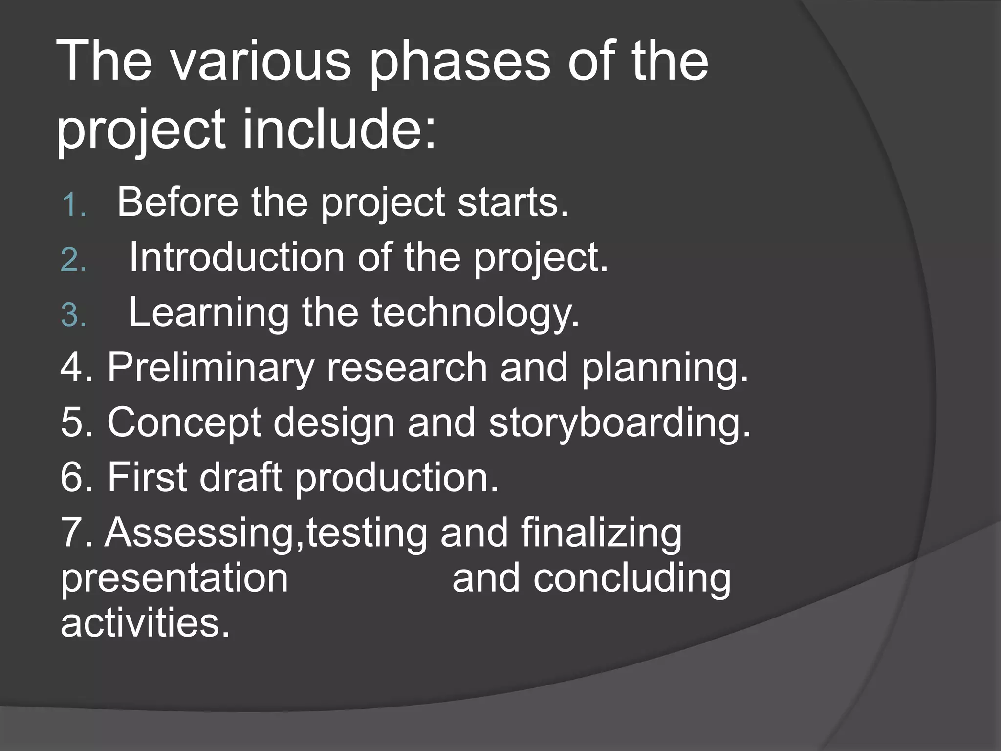 The various phases of the
project include:
1. Before the project starts.
2. Introduction of the project.
3. Learning the technology.
4. Preliminary research and planning.
5. Concept design and storyboarding.
6. First draft production.
7. Assessing,testing and finalizing
presentation and concluding
activities.
 