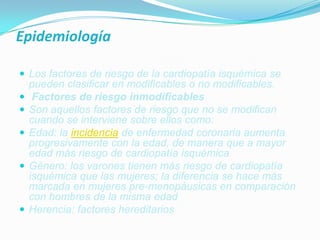 EpidemiologíaLos factores de riesgo de la cardiopatía isquémica se pueden clasificar en modificables o no modificables.Factores de riesgo inmodificablesSon aquellos factores de riesgo que no se modifican cuando se interviene sobre ellos como:Edad: la incidencia de enfermedad coronaria aumenta progresivamente con la edad, de manera que a mayor edad más riesgo de cardiopatía isquémicaGénero: los varones tienen más riesgo de cardiopatía isquémica que las mujeres; la diferencia se hace más marcada en mujeres pre-menopáusicas en comparación con hombres de la misma edadHerencia: factores hereditarios