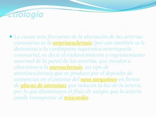 EtiologíaLa causa más frecuente de la alteración de las arterias coronarias es la arterioesclerosis (por eso también se le denomina a la cardiopatía isquémica arteriopatía coronaria), es decir el endurecimiento y engrosamiento anormal de la pared de las arterias, que tienden a obstruirse o la aterosclerosis, un tipo de arterioesclerosis que se produce por el depósito de sustancias en el interior del vaso sanguíneo en forma de placas de ateromas que reducen la luz de la arteria, por lo que disminuyen el flujo de sangre que la arteria puede transportar al miocardio.