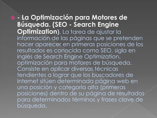 - La Optimización para Motores de Búsqueda. (SEO - Search Engine Optimization), La tarea de ajustar la información de las páginas que se pretenden hacer aparecer en primeras posiciones de los resultados es conocida como SEO, sigla en inglés de Search Engine Optimization, optimización para motores de búsqueda. Consiste en aplicar diversas técnicas tendientes a lograr que los buscadores de Internet sitúen determinada página web en una posición y categoría alta (primeras posiciones) dentro de su página de resultados para determinados términos y frases clave de búsqueda.