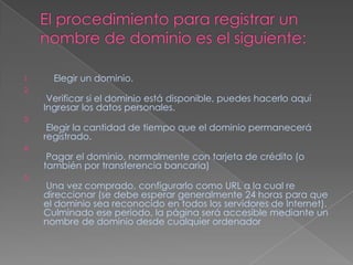 El procedimiento para registrar un nombre de dominio es el siguiente:    Elegir un dominio.Verificar si el dominio está disponible, puedes hacerlo aquí Ingresar los datos personales. Elegir la cantidad de tiempo que el dominio permanecerá registrado.Pagar el dominio, normalmente con tarjeta de crédito (o también por transferencia bancaria) Una vez comprado, configurarlo como URL a la cual re direccionar (se debe esperar generalmente 24 horas para que el dominio sea reconocido en todos los servidores de Internet). Culminado ese periodo, la página será accesible mediante un nombre de dominio desde cualquier ordenador