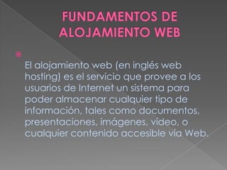 FUNDAMENTOS DE ALOJAMIENTO WEBEl alojamiento web (en inglés web hosting) es el servicio que provee a los usuarios de Internet un sistema para poder almacenar cualquier tipo de información, tales como documentos, presentaciones, imágenes, vídeo, o cualquier contenido accesible vía Web.