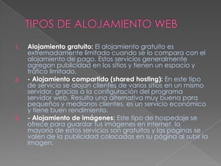 TIPOS DE ALOJAMIENTO WEBAlojamiento gratuito:El alojamiento gratuito es extremadamente limitado cuando se lo compara con el alojamiento de pago. Estos servicios generalmente agregan publicidad en los sitios y tienen un espacio y tráfico limitado.- Alojamiento compartido (shared hosting):En este tipo de servicio se alojan clientes de varios sitios en un mismo servidor, gracias a la configuración del programa servidor web. Resulta una alternativa muy buena para pequeños y medianos clientes, es un servicio económico y tiene buen rendimiento.- Alojamiento de imágenes: Este tipo de hospedaje se ofrece para guardar tus imágenes en internet, la mayoría de estos servicios son gratuitos y las páginas se valen de la publicidad colocadas en su página al subir la imagen.