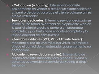 - Colocación (o housing):Este servicio consiste básicamente en vender o alquilar un espacio físico de un centro de datos para que el cliente coloque ahí su propio ordenadorServidores dedicados:El término servidor dedicado se refiere a una forma avanzada de alojamiento web en la cual el cliente alquila o compra un ordenador completo, y por tanto tiene el control completo y la responsabilidad de administrarlo- Servidores virtuales (VPS, Virtual Prívate Server):mediante el uso de una máquina virtual, la empresa ofrece el control de un ordenador aparentemente no compartido Alojamiento revendedor (reseller):Este servicio de alojamiento está diseñado para grandes usuarios o personas que venden el servicio de Hosting a otras personas.