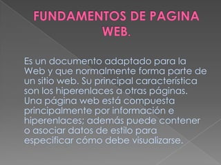 FUNDAMENTOS DE PAGINA WEB.Es un documento adaptado para la Web y que normalmente forma parte de un sitio web. Su principal característica son los hiperenlaces a otras páginas. Una página web está compuesta principalmente por información e hiperenlaces; además puede contener o asociar datos de estilo para especificar cómo debe visualizarse.