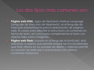 Los dos tipos más comunes son:Página web HTML, siglas de Hipertexto Markup Language (Lenguaje de Marcado de Hipertexto), es el lenguaje de marcado predominante para la elaboración de páginas web. Es usado para describir la estructura y el contenido en forma de texto, así como para complementar el texto con objetos tales como imágenes.Página web Flash,basada en el lenguaje ActionScript, está orientado a objetos que permite ampliar las funcionalidades que Flash ofrece en sus paneles de diseño y además permitir la creación de películas o animaciones con altísimo contenido interactivo