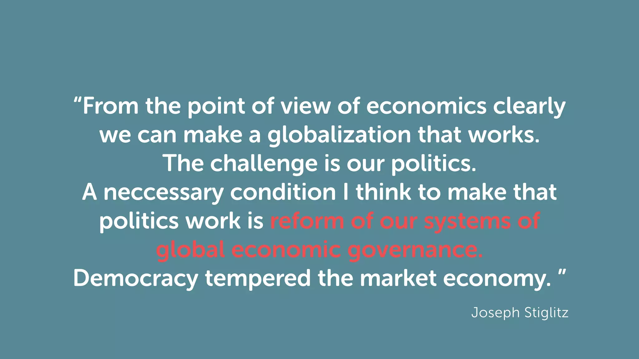 “From the point of view of economics clearly
we can make a globalization that works.
The challenge is our politics.
A neccessary condition I think to make that
politics work is reform of our systems of
global economic governance.
Democracy tempered the market economy. ”
Joseph Stiglitz
 