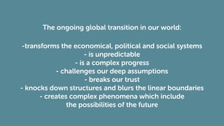The ongoing global transition in our world:
-transforms the economical, political and social systems
- is unpredictable
- is a complex progress
- challenges our deep assumptions
- breaks our trust
- knocks down structures and blurs the linear boundaries
- creates complex phenomena which include
the possibilities of the future
 