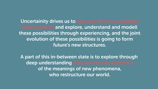 Uncertainity drives us to step out from our outdated
belief systems and explore, understand and modell
these possibilities through experiencing, and the joint
evolution of these possibilities is going to form
future’s new structures.
A part of this in-between state is to explore through
deep understanding who are the real architects
of the meanings of new phenomena,
who restructure our world.
 