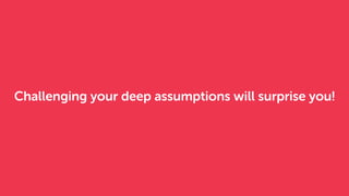 Challenging your deep assumptions will surprise you!
 