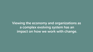 Viewing the economy and organizations as
a complex evolving system has an
impact on how we work with change.
 