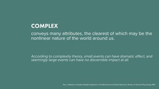 COMPLEX
conveys many attributes, the clearest of which may be the
nonlinear nature of the world around us.
According to complexity theory, small events can have dramatic effect, and
seemingly large events can have no discernible impact at all.
Roy J. Eidelson: Complex Adaptive Systems in the Behavioral and Social Sciences, Review of General Psychology 1997
 