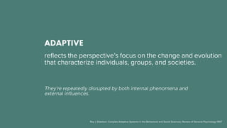 ADAPTIVE
reflects the perspective’s focus on the change and evolution
that characterize individuals, groups, and societies.
They’re repeatedly disrupted by both internal phenomena and
external influences.
Roy J. Eidelson: Complex Adaptive Systems in the Behavioral and Social Sciences, Review of General Psychology 1997
 