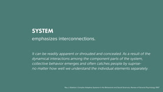 SYSTEM
emphasizes interconnections.
It can be readily apparent or shrouded and concealed. As a result of the
dynamical interactions among the component parts of the system,
collective behavior emerges and often catches people by suprise-
no matter how well we understand the individual elements separately.
Roy J. Eidelson: Complex Adaptive Systems in the Behavioral and Social Sciences, Review of General Psychology 1997
 