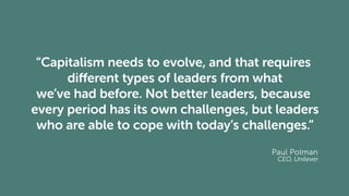 “Capitalism needs to evolve, and that requires
different types of leaders from what
we’ve had before. Not better leaders, because
every period has its own challenges, but leaders
who are able to cope with today’s challenges.”
Paul Polman
CEO, Unilever
 