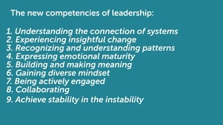 The new competencies of leadership:
1. Understanding the connection of systems
2. Experiencing insightful change
3. Recognizing and understanding patterns
4. Expressing emotional maturity
5. Building and making meaning
6. Gaining diverse mindset
7. Being actively engaged
8. Collaborating
9. Achieve stability in the instability
 