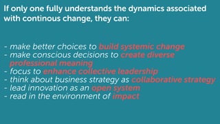 If only one fully understands the dynamics associated
with continous change, they can:
- make better choices to build systemic change
- make conscious decisions to create diverse
professional meaning
- focus to enhance collective leadership
- think about business strategy as collaborative strategy
- lead innovation as an open system
- read in the environment of impact
 