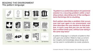 READING THE ENVIRONMENT
The pattern language
“A pattern is a careful description of a perennial
solution to a recurring problem within a buil-
ding context, describing one of the configura-
tions that brings life to a building.
Each pattern describes a problem that occurs
over and over again in our environment, and
then describes the core solution to that prob-
lem, in such a way that you can use the solu-
tion a million times over, without ever doing it
the same way twice.”
A pattern language is a network of patterns that
call upon one another. Patterns help us remem-
ber insights and knowledge about design and
can be used in combination to create solutions.
Christopher Alexander: The Pattern Language: Towns, Buildings, Construction 1997
 