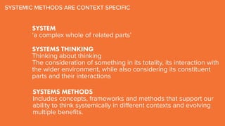 SYSTEM
‘a complex whole of related parts’
SYSTEMS METHODS
Includes concepts, frameworks and methods that support our
ability to think systemically in different contexts and evolving
multiple benefits.
SYSTEMIC METHODS ARE CONTEXT SPECIFIC
SYSTEMS THINKING
Thinking about thinking
The consideration of something in its totality, its interaction with
the wider environment, while also considering its constituent
parts and their interactions
 
