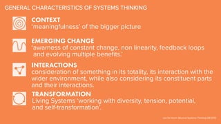EMERGING CHANGE
‘awarness of constant change, non linearity, feedback loops
and evolving multiple benefits.’
CONTEXT
‘meaningfulness’ of the bigger picture
TRANSFORMATION
Living Systems ‘working with diversity, tension, potential,
and self-transformation’.
GENERAL CHARACTERISTICS OF SYSTEMS THINKING
Jan De Visch: Beyond Systems Thinking DIF2015
INTERACTIONS
consideration of something in its totality, its interaction with the
wider environment, while also considering its constituent parts
and their interactions.
 