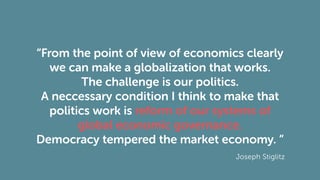 “From the point of view of economics clearly
we can make a globalization that works.
The challenge is our politics.
A neccessary condition I think to make that
politics work is reform of our systems of
global economic governance.
Democracy tempered the market economy. ”
Joseph Stiglitz
 
