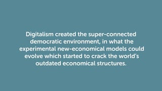 Digitalism created the super-connected
democratic environment, in what the
experimental new-economical models could
evolve which started to crack the world’s
outdated economical structures.
 
