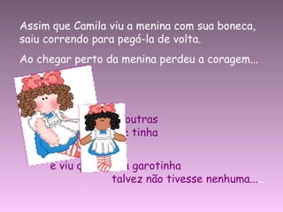 Assim que Camila viu a menina com sua boneca, saiu correndo para pegá-la de volta. Ao chegar perto da menina perdeu a coragem... Lembrou-se de outras  tantas bonecas que tinha  em seu quarto,  e viu que aquela garotinha  talvez não tivesse nenhuma... .. 