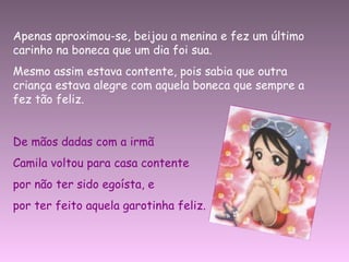 Apenas aproximou-se, beijou a menina e fez um último carinho na boneca que um dia foi sua. Mesmo assim estava contente, pois sabia que outra criança estava alegre com aquela boneca que sempre a fez tão feliz. De mãos dadas com a irmã  Camila voltou para casa contente  por não ter sido egoísta, e  por ter feito aquela garotinha feliz. 
