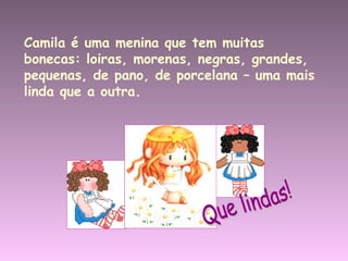 Camila é uma menina que tem muitas bonecas: loiras, morenas, negras, grandes, pequenas, de pano, de porcelana – uma mais linda que a outra. Que lindas! 
