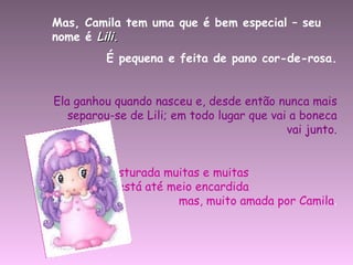 Mas, Camila tem uma que é bem especial – seu nome é  Lili. É pequena e feita de pano cor-de-rosa. Ela ganhou quando nasceu e, desde então nunca mais separou-se de Lili; em todo lugar que vai a boneca vai junto. Lili já foi costurada muitas e muitas  vezes  já está até meio encardida  mas, muito amada por Camila . 