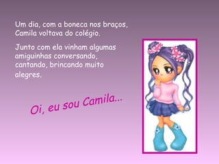 Um dia, com a boneca nos braços, Camila voltava do colégio. Junto com ela vinham algumas amiguinhas conversando, cantando, brincando muito alegres . Oi, eu sou Camila... 