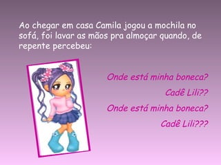 Ao chegar em casa Camila jogou a mochila no sofá, foi lavar as mãos pra almoçar quando, de repente percebeu: Onde está minha boneca? Cadê Lili?? Onde está minha boneca? Cadê Lili??? 