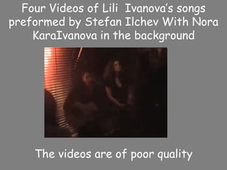 Four Videos of LiliIvanova’s songs preformed by Stefan Ilchev With Nora KaraIvanova in the background The videos are of poor quality 