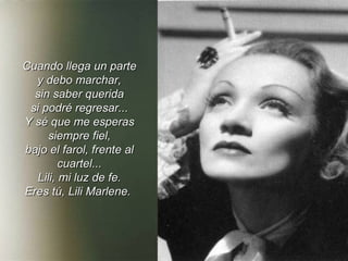 Cuando llega un parte y debo marchar, sin saber querida si podré regresar... Y sé que me esperas siempre fiel, bajo el farol, frente al cuartel... Lili, mi luz de fe. Eres tú, Lili Marlene.   