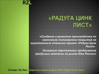  «Создание и развитие производства по
нанесению полимерного покрытия на
оцинкованный стальной прокат «Радуга Цинк
Лист».
Основные перспективы продвижения
продукции компании на рынке Юга России»
Спикер: Ли Лин - Директор отдела продаж ООО «Радуга Цинк Лист»
 