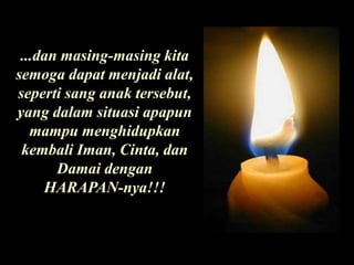 ...dan masing-masing kita semoga dapat menjadi alat, seperti sang anak tersebut, yang dalam situasi apapun mampu menghidupkan kembali Iman, Cinta, dan Damai dengan HARAPAN-nya!!!