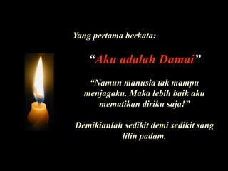 Yang pertama berkata: “Aku adalah Damai”“Namunmanusiatakmampumenjagaku. Makalebihbaikakumematikandirikusaja!”Demikianlah sedikit demi sedikit sang lilin padam.