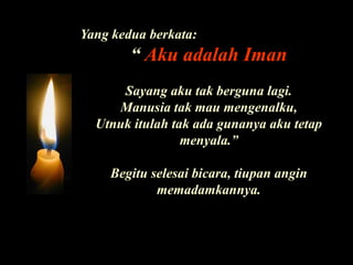 Yang kedua berkata:“ Aku adalah ImanSayang aku tak berguna lagi. Manusia tak mau mengenalku, Utnuk itulah tak ada gunanya aku tetap menyala.”Begitu selesai bicara, tiupan angin memadamkannya.