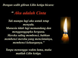Dengan sedih giliran Lilin ketiga bicara:“ Aku adalah CintaTak mampu lagi aku untuk tetap menyala. Manusia tidak lagi memandang dan mengganggapku berguna. Mereka saling membenci, bahkan membenci mereka yang mencintainya, membenci keluarganya.”Tanpa menunggu waktu lama, maka matilah Lilin ketiga.