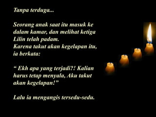 Tanpa terduga...Seorang anak saat itu masuk ke dalam kamar, dan melihat ketiga Lilin telah padam. Karena takut akan kegelapan itu, ia berkata:“ Ekh apa yang terjadi?! Kalian harus tetap menyala, Aku takut akan kegelapan!”Lalu ia mengangis tersedu-sedu.