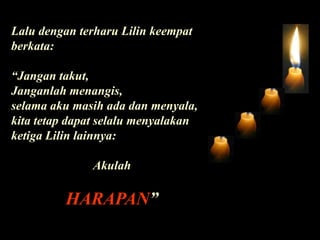Lalu dengan terharu Lilin keempat berkata:“Jangan takut, Janganlah menangis, selama aku masih ada dan menyala, kita tetap dapat selalu menyalakan ketiga Lilin lainnya:AkulahHARAPAN”