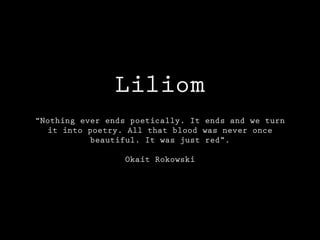 Liliom
“Nothing ever ends poetically. It ends and we turn
it into poetry. All that blood was never once
beautiful. It was just red”.
Okait Rokowski
 