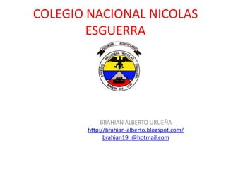 COLEGIO NACIONAL NICOLAS
        ESGUERRA




            BRAHIAN ALBERTO URUEÑA
       http://brahian-alberto.blogspot.com/
             brahian19_@hotmail.com
 