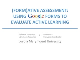 Elisa Acosta
Instruction Coordinator
Katherine Donaldson
Librarian-in-Residence
Loyola Marymount University
(FORM)ATIVE ASSESSMENT:
USING FORMS TO
EVALUATE ACTIVE LEARNING
&
 