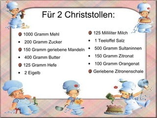 F ür 2 Christstollen: 1000 Gramm Mehl 200 Gramm Zucker 150 Gramm geriebene Mandeln 400 Gramm Butter 125 Gramm Hefe  2 Eigelb  125 Milliliter Milch 1 Teeloffel Salz 500 Gramm Sultaninnen 150 Gramm Zitronat 100 Gramm Orangenat Geriebene Zitronenschale 
